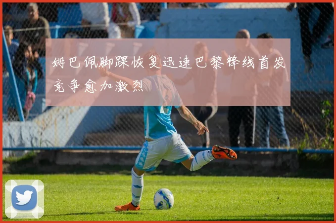 姆巴佩脚踝恢复迅速巴黎锋线首发竞争愈加激烈