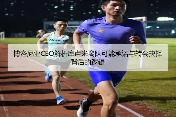 博洛尼亚CEO解析库卢米离队可能承诺与转会抉择背后的逻辑