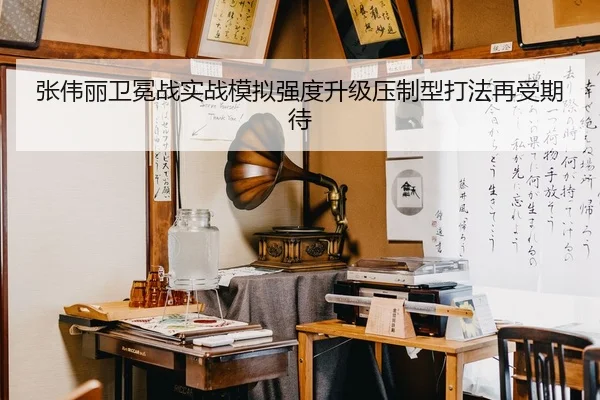 张伟丽卫冕战实战模拟强度升级压制型打法再受期待